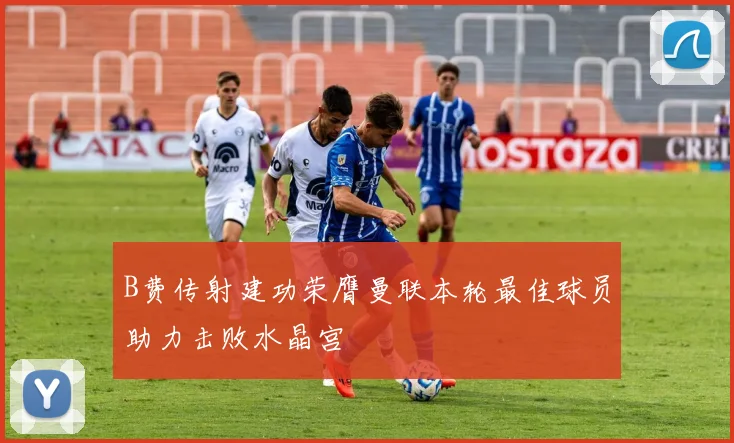 B费传射建功荣膺曼联本轮最佳球员助力击败水晶宫