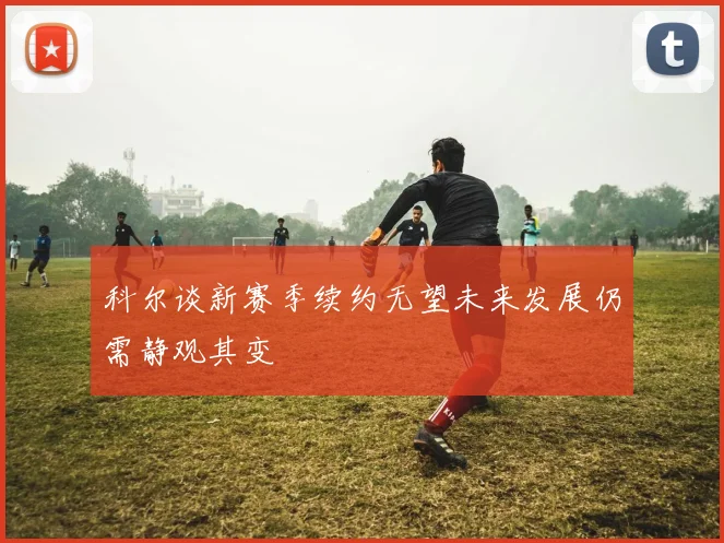 科尔谈新赛季续约无望未来发展仍需静观其变