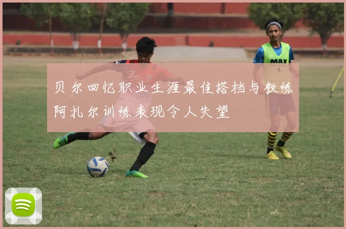 贝尔回忆职业生涯最佳搭档与教练阿扎尔训练表现令人失望