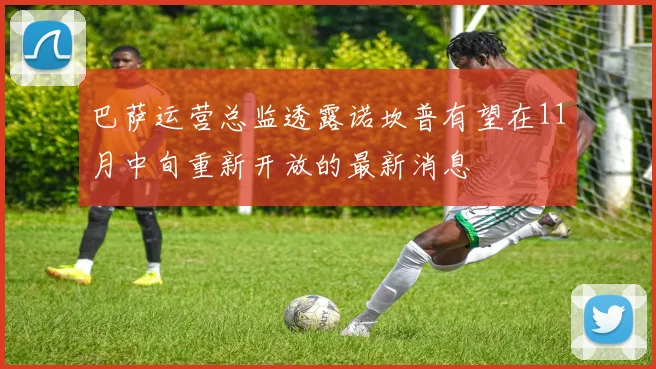 巴萨运营总监透露诺坎普有望在11月中旬重新开放的最新消息