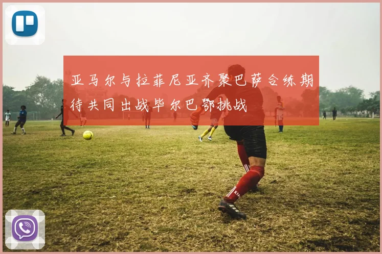 亚马尔与拉菲尼亚齐聚巴萨合练期待共同出战毕尔巴鄂挑战
