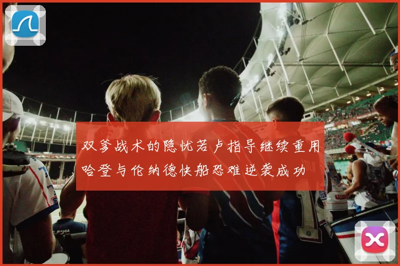 双爹战术的隐忧若卢指导继续重用哈登与伦纳德快船恐难逆袭成功