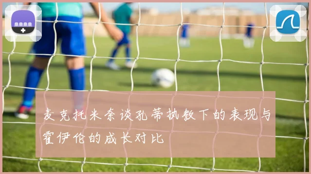 麦克托米奈谈孔蒂执教下的表现与霍伊伦的成长对比