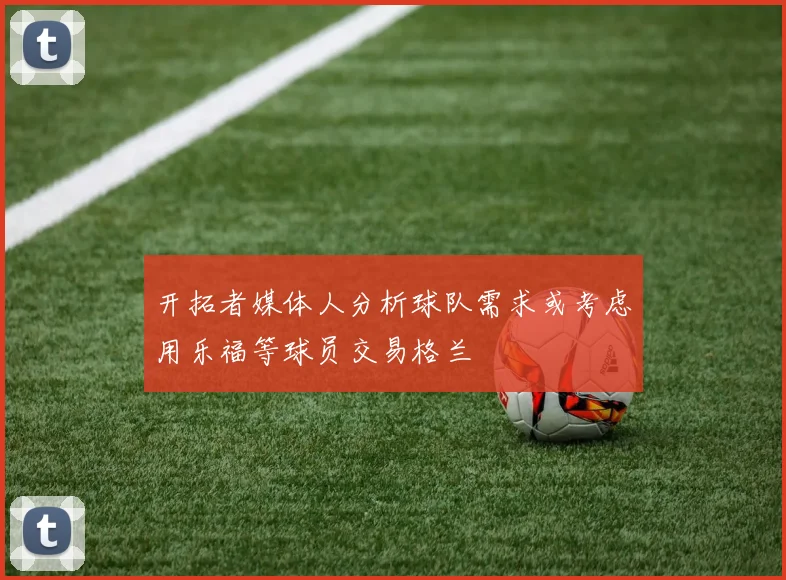 开拓者媒体人分析球队需求或考虑用乐福等球员交易格兰