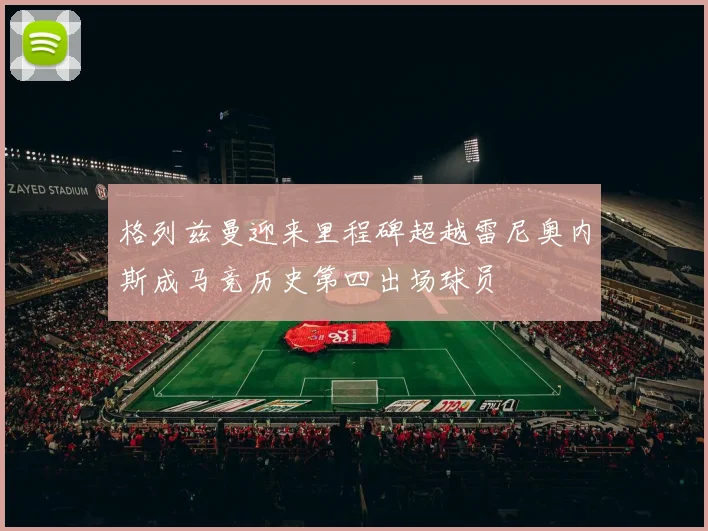 格列兹曼迎来里程碑超越雷尼奥内斯成马竞历史第四出场球员