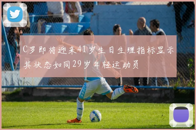 C罗即将迎来41岁生日生理指标显示其状态如同29岁年轻运动员
