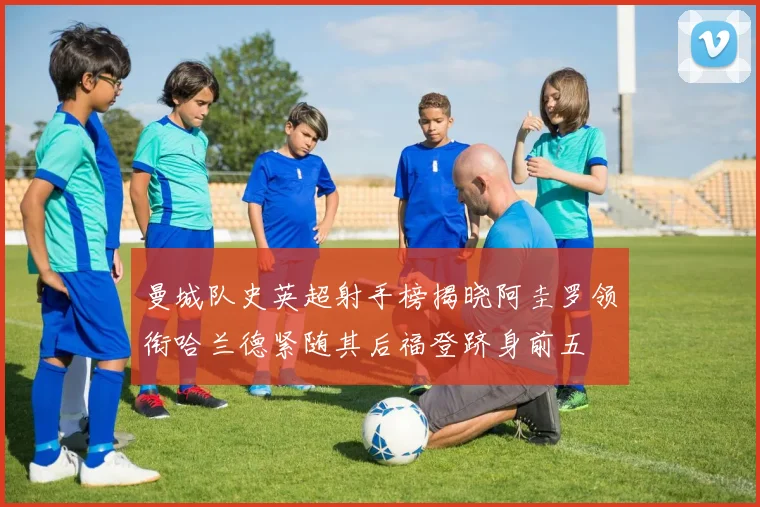 曼城队史英超射手榜揭晓阿圭罗领衔哈兰德紧随其后福登跻身前五