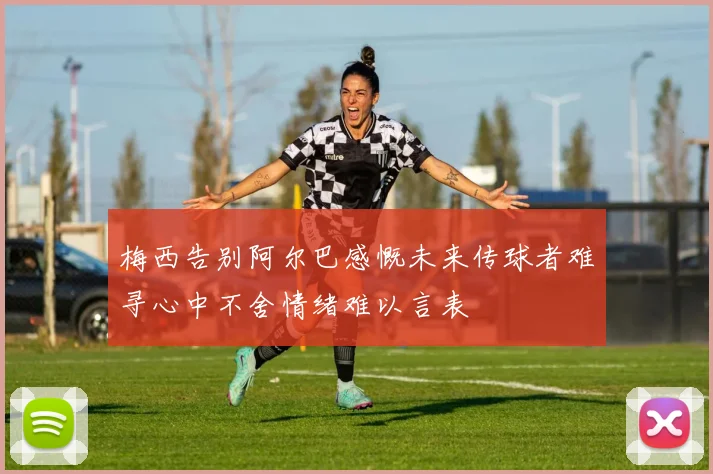 梅西告别阿尔巴感慨未来传球者难寻心中不舍情绪难以言表