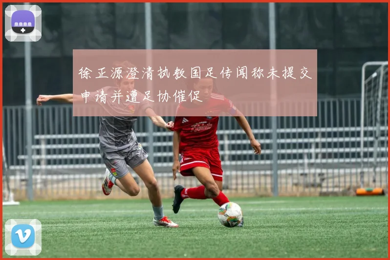 徐正源澄清执教国足传闻称未提交申请并遭足协催促