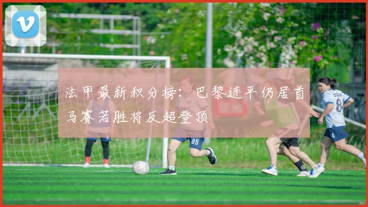 法甲最新积分榜：巴黎连平仍居首马赛若胜将反超登顶