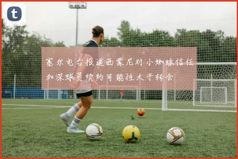 塞尔电台报道西蒙尼对小蜘蛛信任加深球员续约可能性大于转会