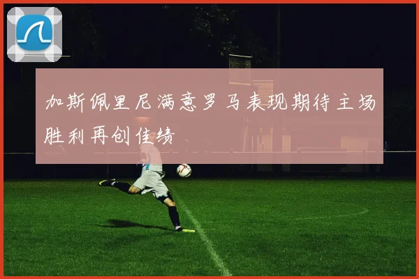 加斯佩里尼满意罗马表现期待主场胜利再创佳绩