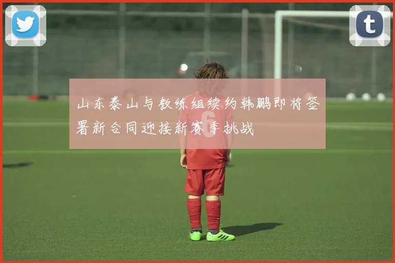 山东泰山与教练组续约韩鹏即将签署新合同迎接新赛季挑战