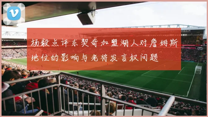 杨毅点评东契奇加盟湖人对詹姆斯地位的影响与老将发言权问题