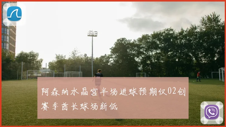 阿森纳水晶宫半场进球预期仅02创赛季酋长球场新低