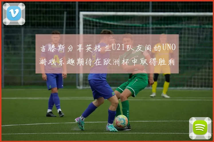 吉滕斯分享英格兰U21队友间的UNO游戏乐趣期待在欧洲杯中取得胜利