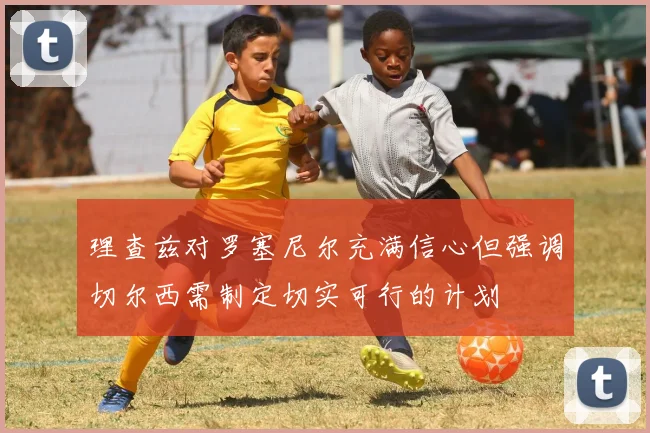 理查兹对罗塞尼尔充满信心但强调切尔西需制定切实可行的计划