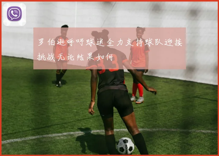 罗伯逊呼吁球迷全力支持球队迎接挑战无论结果如何