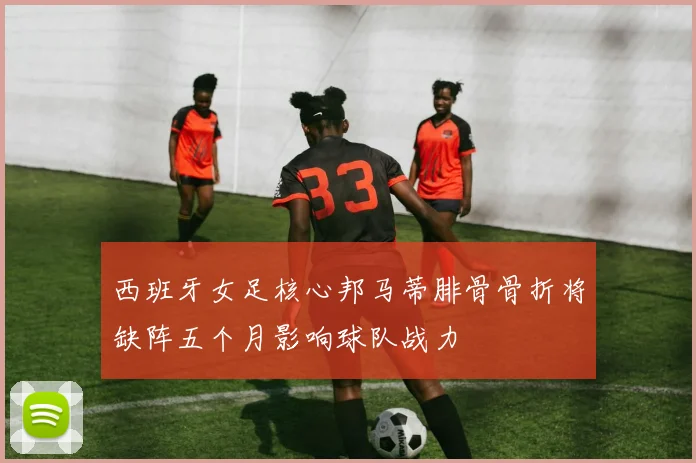西班牙女足核心邦马蒂腓骨骨折将缺阵五个月影响球队战力