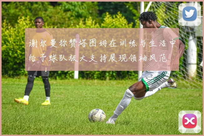 谢尔曼称赞塔图姆在训练与生活中给予球队极大支持展现领袖风范