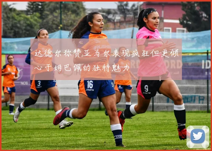 达德尔称赞亚马尔表现疯狂但更倾心于姆巴佩的独特魅力