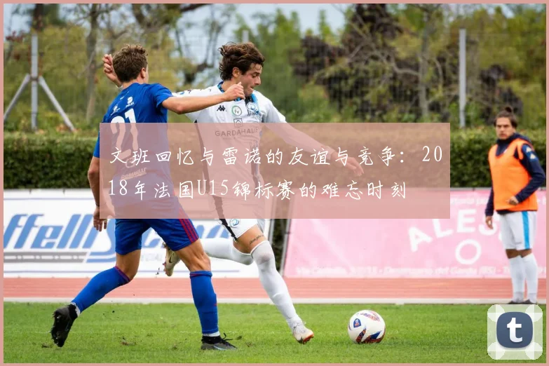 文班回忆与雷诺的友谊与竞争：2018年法国U15锦标赛的难忘时刻