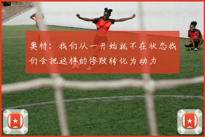 奥特：我们从一开始就不在状态我们会把这样的惨败转化为动力