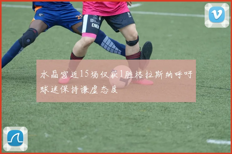 水晶宫近15场仅获1胜格拉斯纳呼吁球迷保持谦虚态度