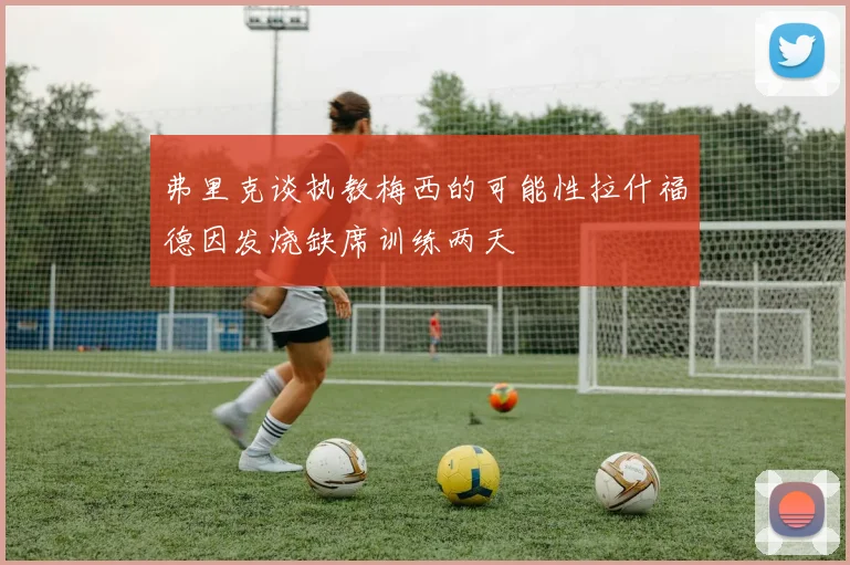 弗里克谈执教梅西的可能性拉什福德因发烧缺席训练两天