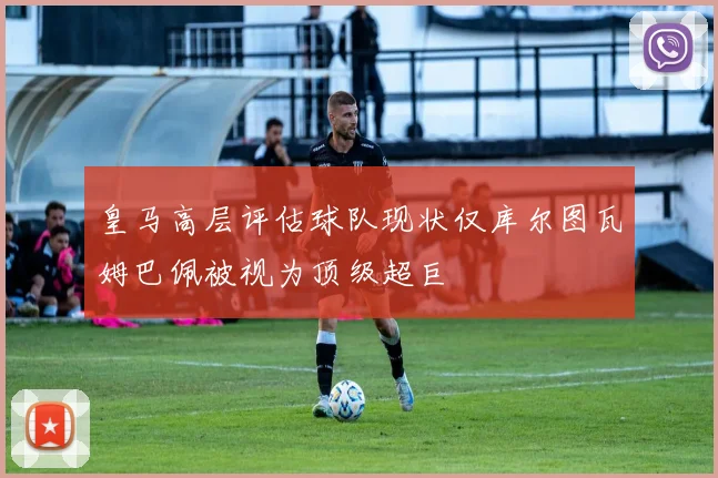皇马高层评估球队现状仅库尔图瓦姆巴佩被视为顶级超巨