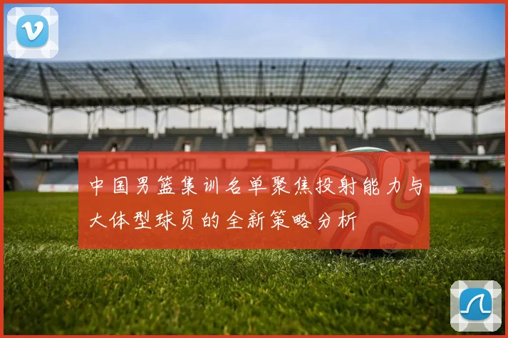 中国男篮集训名单聚焦投射能力与大体型球员的全新策略分析