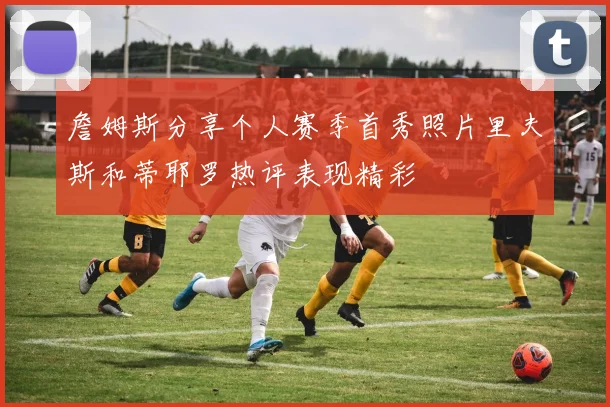 詹姆斯分享个人赛季首秀照片里夫斯和蒂耶罗热评表现精彩