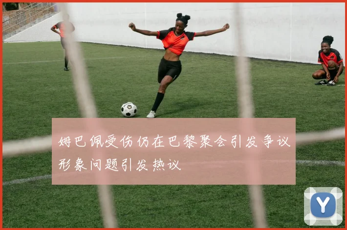 姆巴佩受伤仍在巴黎聚会引发争议形象问题引发热议