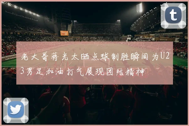 老大哥蒋光太晒点球制胜瞬间为U23男足加油打气展现团结精神