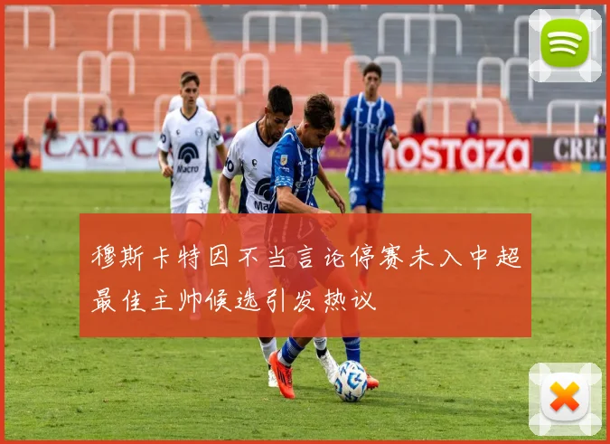 穆斯卡特因不当言论停赛未入中超最佳主帅候选引发热议