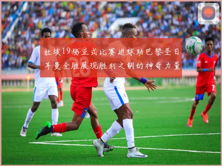 杜埃19场正式比赛进球助巴黎圣日耳曼全胜展现胜利之钥的神奇力量