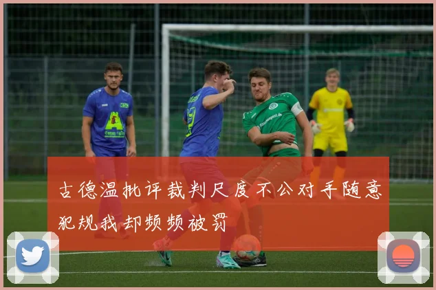 古德温批评裁判尺度不公对手随意犯规我却频频被罚