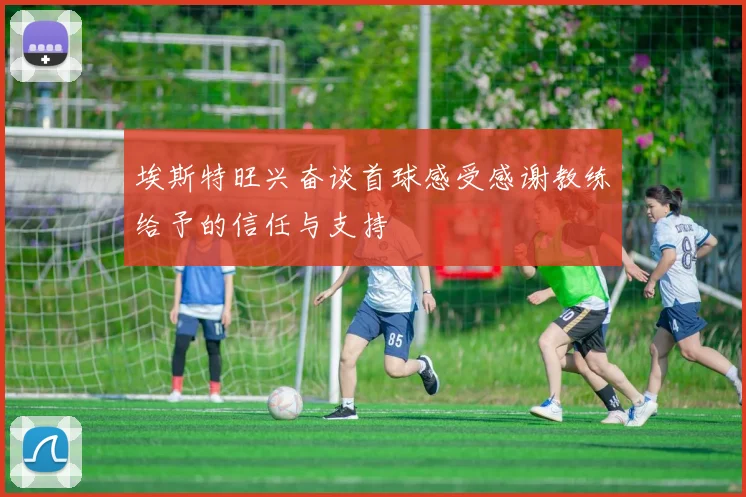 埃斯特旺兴奋谈首球感受感谢教练给予的信任与支持
