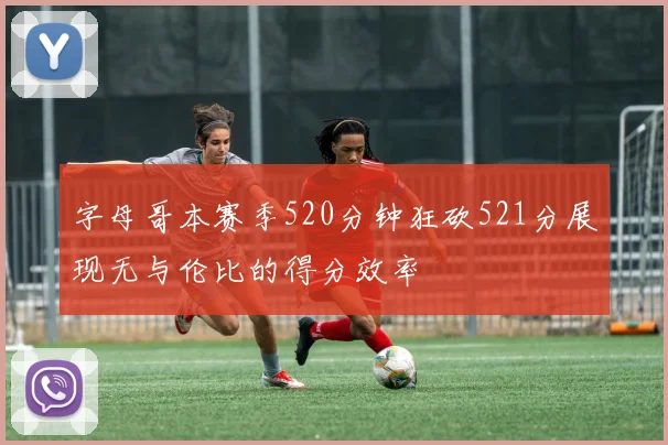 字母哥本赛季520分钟狂砍521分展现无与伦比的得分效率