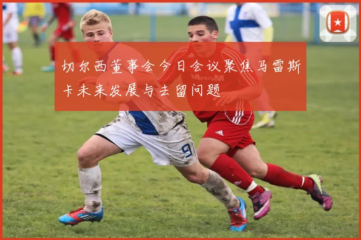 切尔西董事会今日会议聚焦马雷斯卡未来发展与去留问题
